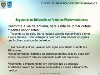 SAJ JOSÉ LUIS DE OLIVEIRA PINTO 25
CURSO DE UTILIZAÇÃO DE FITOSSANITÁRIOS
Segurança na Utilização de Produtos Fitofarmacêuticos
Conforme a via de entrada, será ainda de tomar outras
medidas importantes:
 Tratando-se da pele, tirar a roupa e calçado contaminado e lavar
a zona afetada. Evitar esfregar a pele para não produzir erupções
que facilitem a absorção do tóxico;
 No caso dos olhos, lava-los com água abundante durante 5 a
10 minutos.
Não se devem dar bebidas ou alimentos gordos, leite ou água com
azeite, pois poderá não ser adequado e até ser prejudicial.
Finalmente, é importante ter em atenção que as pessoas
sinistradas devem ser sempre submetidas a exame e tratamento
médico.
 