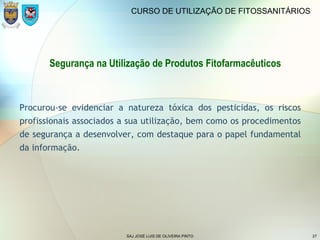 SAJ JOSÉ LUIS DE OLIVEIRA PINTO 27
CURSO DE UTILIZAÇÃO DE FITOSSANITÁRIOS
Segurança na Utilização de Produtos Fitofarmacêuticos
Procurou-se evidenciar a natureza tóxica dos pesticidas, os riscos
profissionais associados a sua utilização, bem como os procedimentos
de segurança a desenvolver, com destaque para o papel fundamental
da informação.
 