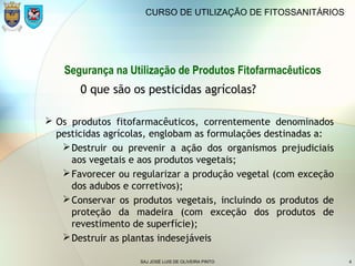 SAJ JOSÉ LUIS DE OLIVEIRA PINTO 4
CURSO DE UTILIZAÇÃO DE FITOSSANITÁRIOS
Segurança na Utilização de Produtos Fitofarmacêuticos
0 que são os pesticidas agrícolas?
 Os produtos fitofarmacêuticos, correntemente denominados
pesticidas agrícolas, englobam as formulações destinadas a:
Destruir ou prevenir a ação dos organismos prejudiciais
aos vegetais e aos produtos vegetais;
Favorecer ou regularizar a produção vegetal (com exceção
dos adubos e corretivos);
Conservar os produtos vegetais, incluindo os produtos de
proteção da madeira (com exceção dos produtos de
revestimento de superfície);
Destruir as plantas indesejáveis
 