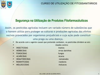 SAJ JOSÉ LUIS DE OLIVEIRA PINTO 5
CURSO DE UTILIZAÇÃO DE FITOSSANITÁRIOS
Segurança na Utilização de Produtos Fitofarmacêuticos
Assim, os pesticidas agrícolas incluem um variado número de substâncias que
o homem utiliza para proteger as culturas e produções agrícolas dos efeitos
nocivos provocados por organismos prejudiciais e cuja ação pode constituir
uma praga ou uma doença.
 De acordo com o agente causal que pretende combater, os pesticidas dividem-se em:
 Usados contra:
 INSECTICIDAS insetos
 HERBICIDAS ervas daninhas
 FUNGICIDAS fungos
 ACARICIDAS ácaros
 NEMATODICIDAS nematodes
 RODENTICIDAS roedores
 MOLUSCICIDAS moluscos
 