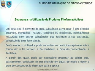 SAJ JOSÉ LUIS DE OLIVEIRA PINTO 6
CURSO DE UTILIZAÇÃO DE FITOSSANITÁRIOS
Segurança na Utilização de Produtos Fitofarmacêuticos
Um pesticida é constituído pela substância ativa (que é um produto
orgânico, inorgânico, natural, sintético ou biológico), normalmente
misturada com outras substâncias que facilitam a sua aplicação,
constituindo uma formulação.
Deste modo, o utilizador pode encontrar os pesticidas agrícolas sob a
forma de:  Pó solúvel,  Pó molhável,  Emulsão concentrada, 
Tabletes,
A partir dos quais pode ser necessário preparar as caldas que,
basicamente, consistem na sua diluição em água, de modo a obter o
grau de concentração desejado para a aplica
 