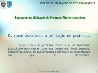 SAJ JOSÉ LUIS DE OLIVEIRA PINTO 7
CURSO DE UTILIZAÇÃO DE FITOSSANITÁRIOS
Os riscos associados à utilização de pesticidas
Os pesticidas são produtos tóxicos e a sua toxicidade
(capacidade para causar danos nos organismos vivos) depende,
fundamentalmente, da sua composição química e da concentração
em que se apresentam.
Segurança na Utilização de Produtos Fitofarmacêuticos
 