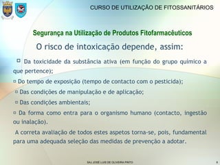 SAJ JOSÉ LUIS DE OLIVEIRA PINTO 8
CURSO DE UTILIZAÇÃO DE FITOSSANITÁRIOS
O risco de intoxicação depende, assim:
 Da toxicidade da substância ativa (em função do grupo químico a
que pertence);
 Do tempo de exposição (tempo de contacto com o pesticida);
 Das condições de manipulação e de aplicação;
 Das condições ambientais;
 Da forma como entra para o organismo humano (contacto, ingestão
ou inalação).
A correta avaliação de todos estes aspetos torna-se, pois, fundamental
para uma adequada seleção das medidas de prevenção a adotar.
Segurança na Utilização de Produtos Fitofarmacêuticos
 