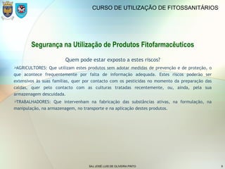 SAJ JOSÉ LUIS DE OLIVEIRA PINTO 9
CURSO DE UTILIZAÇÃO DE FITOSSANITÁRIOS
Segurança na Utilização de Produtos Fitofarmacêuticos
Quem pode estar exposto a estes riscos?
AGRICULTORES: Que utilizam estes produtos sem adotar medidas de prevenção e de proteção, o
que acontece frequentemente por falta de informação adequada. Estes riscos poderão ser
extensivos às suas famílias, quer por contacto com os pesticidas no momento da preparação das
caldas, quer pelo contacto com as culturas tratadas recentemente, ou, ainda, pela sua
armazenagem descuidada.
TRABALHADORES: Que intervenham na fabricação das substâncias ativas, na formulação, na
manipulação, na armazenagem, no transporte e na aplicação destes produtos.
 