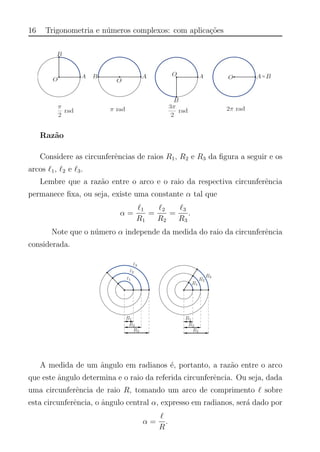 16 Trigonometria e n´umeros complexos: com aplica¸c˜oes
Raz˜ao
Considere as circunferˆencias de raios R1, R2 e R3 da ﬁgura a seguir e os
arcos 1, 2 e 3.
Lembre que a raz˜ao entre o arco e o raio da respectiva circunferˆencia
permanece ﬁxa, ou seja, existe uma constante α tal que
α =
1
R1
=
2
R2
=
3
R3
.
Note que o n´umero α independe da medida do raio da circunferˆencia
considerada.
A medida de um ˆangulo em radianos ´e, portanto, a raz˜ao entre o arco
que este ˆangulo determina e o raio da referida circunferˆencia. Ou seja, dada
uma circunferˆencia de raio R, tomando um arco de comprimento sobre
esta circunferˆencia, o ˆangulo central α, expresso em radianos, ser´a dado por
α =
R
.
 