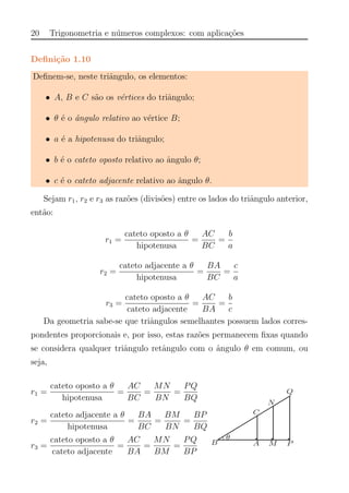 20 Trigonometria e n´umeros complexos: com aplica¸c˜oes
Deﬁni¸c˜ao 1.10
Deﬁnem-se, neste triˆangulo, os elementos:
• A, B e C s˜ao os v´ertices do triˆangulo;
• θ ´e o ˆangulo relativo ao v´ertice B;
• a ´e a hipotenusa do triˆangulo;
• b ´e o cateto oposto relativo ao ˆangulo θ;
• c ´e o cateto adjacente relativo ao ˆangulo θ.
Sejam r1, r2 e r3 as raz˜oes (divis˜oes) entre os lados do triˆangulo anterior,
ent˜ao:
r1 =
cateto oposto a θ
hipotenusa
=
AC
BC
=
b
a
r2 =
cateto adjacente a θ
hipotenusa
=
BA
BC
=
c
a
r3 =
cateto oposto a θ
cateto adjacente
=
AC
BA
=
b
c
Da geometria sabe-se que triˆangulos semelhantes possuem lados corres-
pondentes proporcionais e, por isso, estas raz˜oes permanecem ﬁxas quando
se considera qualquer triˆangulo retˆangulo com o ˆangulo θ em comum, ou
seja,
r1 =
cateto oposto a θ
hipotenusa
=
AC
BC
=
MN
BN
=
PQ
BQ
r2 =
cateto adjacente a θ
hipotenusa
=
BA
BC
=
BM
BN
=
BP
BQ
r3 =
cateto oposto a θ
cateto adjacente
=
AC
BA
=
MN
BM
=
PQ
BP
 