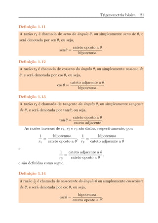 Trigonometria b´asica 21
Deﬁni¸c˜ao 1.11
A raz˜ao r1 ´e chamada de seno do ˆangulo θ, ou simplesmente seno de θ, e
ser´a denotada por sen θ, ou seja,
sen θ =
cateto oposto a θ
hipotenusa
.
Deﬁni¸c˜ao 1.12
A raz˜ao r2 ´e chamada de cosseno do ˆangulo θ, ou simplesmente cosseno de
θ, e ser´a denotada por cos θ, ou seja,
cos θ =
cateto adjacente a θ
hipotenusa
.
Deﬁni¸c˜ao 1.13
A raz˜ao r3 ´e chamada de tangente do ˆangulo θ, ou simplesmente tangente
de θ, e ser´a denotada por tan θ, ou seja,
tan θ =
cateto oposto a θ
cateto adjacente
.
As raz˜oes inversas de r1, r2 e r3 s˜ao dadas, respectivamente, por:
1
r1
=
hipotenusa
cateto oposto a θ
,
1
r2
=
hipotenusa
cateto adjacente a θ
e
1
r3
=
cateto adjacente a θ
cateto oposto a θ
,
e s˜ao deﬁnidas como segue.
Deﬁni¸c˜ao 1.14
A raz˜ao 1
r1
´e chamada de cossecante do ˆangulo θ ou simplesmente cossecante
de θ, e ser´a denotada por csc θ, ou seja,
csc θ =
hipotenusa
cateto oposto a θ
.
 