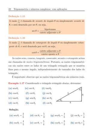 22 Trigonometria e n´umeros complexos: com aplica¸c˜oes
Deﬁni¸c˜ao 1.15
A raz˜ao 1
r2
´e chamada de secante do ˆangulo θ ou simplesmente secante de
θ, e ser´a denotada por sec θ, ou seja,
sec θ =
hipotenusa
cateto adjacente a θ
.
Deﬁni¸c˜ao 1.16
A raz˜ao 1
r3
´e chamada de cotangente do ˆangulo θ ou simplesmente cotan-
gente de θ, e ser´a denotada por cot θ, ou seja,
cot θ =
cateto adjacente a θ
cateto oposto a θ
.
As raz˜oes seno, cosseno, tangente, cossecante, secante e cotangente acima
s˜ao chamadas de raz˜oes trigonom´etricas. Portanto, as raz˜oes trigonom´etri-
cas s˜ao raz˜oes entre os lados de um triˆangulo retˆangulo que se mantˆem
ﬁxas para o mesmo ˆangulo, independentemente do tamanho dos lados do
triˆangulo.
´E importante observar que as raz˜oes trigonom´etricas s˜ao n´umeros reais.
Exemplo 1.17 Considerando o triˆangulo retˆangulo abaixo, determine:
(a) sen θ1 (e) sec θ1 (i) tan θ2
(b) cos θ1 (f) cot θ1 (j) csc θ2
(c) tan θ1 (g) sen θ2 (k) sec θ2
(d) csc θ1 (h) cos θ2 (l) cot θ2
Solu¸c˜ao.
(a) sen θ1 =
3
5
(d) csc θ1 =
5
3
(g) sen θ2 =
4
5
(j) csc θ2 =
5
4
(b) cos θ1 =
4
5
(e) sec θ1 =
5
4
(h) cos θ2 =
3
5
(k) sec θ2 =
5
3
 