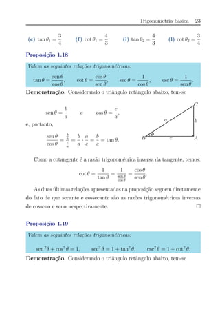 Trigonometria b´asica 23
(c) tan θ1 =
3
4
(f) cot θ1 =
4
3
(i) tan θ2 =
4
3
(l) cot θ2 =
3
4
Proposi¸c˜ao 1.18
Valem as seguintes rela¸c˜oes trigonom´etricas:
tan θ =
sen θ
cos θ
, cot θ =
cos θ
sen θ
, sec θ =
1
cos θ
, csc θ =
1
sen θ
.
Demonstra¸c˜ao. Considerando o triˆangulo retˆangulo abaixo, tem-se
sen θ =
b
a
e cos θ =
c
a
,
e, portanto,
sen θ
cos θ
=
b
a
c
a
=
b
a
·
a
c
=
b
c
= tan θ.
Como a cotangente ´e a raz˜ao trigonom´etrica inversa da tangente, temos:
cot θ =
1
tan θ
=
1
sen θ
cos θ
=
cos θ
sen θ
.
As duas ´ultimas rela¸c˜oes apresentadas na proposi¸c˜ao seguem diretamente
do fato de que secante e cossecante s˜ao as raz˜oes trigonom´etricas inversas
de cosseno e seno, respectivamente.
Proposi¸c˜ao 1.19
Valem as seguintes rela¸c˜oes trigonom´etricas:
sen 2
θ + cos2
θ = 1, sec2
θ = 1 + tan2
θ, csc2
θ = 1 + cot2
θ.
Demonstra¸c˜ao. Considerando o triˆangulo retˆangulo abaixo, tem-se
 