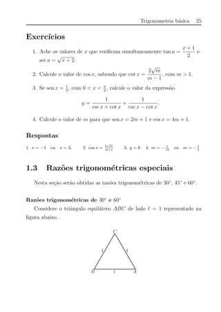 Trigonometria b´asica 25
Exerc´ıcios
1. Ache os valores de x que veriﬁcam simultaneamente tan a =
x + 1
2
e
sec a =
√
x + 2.
2. Calcule o valor de cos x, sabendo que cot x =
2
√
m
m − 1
, com m > 1.
3. Se sen x = 1
3
, com 0 < x < π
2
, calcule o valor da express˜ao
y =
1
csc x + cot x
+
1
csc x − cot x
.
4. Calcule o valor de m para que sen x = 2m + 1 e cos x = 4m + 1.
Respostas
1. x = −1 ou x = 3. 2. cos x = 2
√
m
m+1 3. y = 6 4. m = − 1
10 ou m = −1
2
1.3 Raz˜oes trigonom´etricas especiais
Nesta se¸c˜ao ser˜ao obtidas as raz˜oes trigonom´etricas de 30◦
, 45◦
e 60◦
.
Raz˜oes trigonom´etricas de 30◦
e 60◦
Considere o triˆangulo equil´atero ABC de lado = 1 representado na
ﬁgura abaixo.
 
