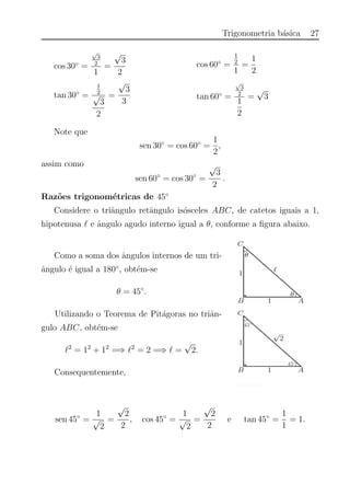 Trigonometria b´asica 27
cos 30◦
=
√
3
2
1
=
√
3
2
cos 60◦
=
1
2
1
=
1
2
tan 30◦
=
1
2
√
3
2
=
√
3
3
tan 60◦
=
√
3
2
1
2
=
√
3
Note que
sen 30◦
= cos 60◦
=
1
2
,
assim como
sen 60◦
= cos 30◦
=
√
3
2
.
Raz˜oes trigonom´etricas de 45◦
Considere o triˆangulo retˆangulo is´osceles ABC, de catetos iguais a 1,
hipotenusa e ˆangulo agudo interno igual a θ, conforme a ﬁgura abaixo.
Como a soma dos ˆangulos internos de um tri-
ˆangulo ´e igual a 180◦
, obt´em-se
θ = 45◦
.
Utilizando o Teorema de Pit´agoras no triˆan-
gulo ABC, obt´em-se
2
= 12
+ 12
=⇒ 2
= 2 =⇒ =
√
2.
Consequentemente,
sen 45◦
=
1
√
2
=
√
2
2
, cos 45◦
=
1
√
2
=
√
2
2
e tan 45◦
=
1
1
= 1.
 