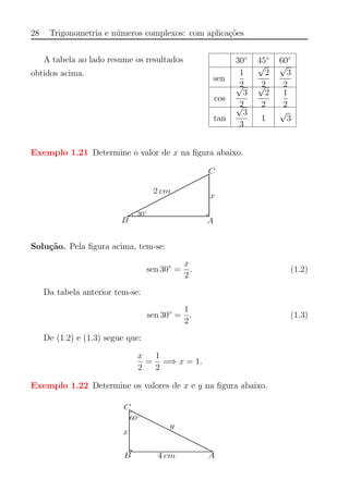 28 Trigonometria e n´umeros complexos: com aplica¸c˜oes
A tabela ao lado resume os resultados
obtidos acima.
30◦
45◦
60◦
sen
1
2
√
2
2
√
3
2
cos
√
3
2
√
2
2
1
2
tan
√
3
3
1
√
3
Exemplo 1.21 Determine o valor de x na ﬁgura abaixo.
Solu¸c˜ao. Pela ﬁgura acima, tem-se:
sen 30◦
=
x
2
. (1.2)
Da tabela anterior tem-se:
sen 30◦
=
1
2
. (1.3)
De (1.2) e (1.3) segue que:
x
2
=
1
2
=⇒ x = 1.
Exemplo 1.22 Determine os valores de x e y na ﬁgura abaixo.
 