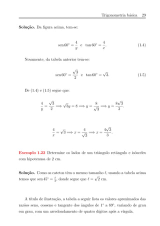 Trigonometria b´asica 29
Solu¸c˜ao. Da ﬁgura acima, tem-se:
sen 60◦
=
4
y
e tan 60◦
=
4
x
. (1.4)
Novamente, da tabela anterior tem-se:
sen 60◦
=
√
3
2
e tan 60◦
=
√
3. (1.5)
De (1.4) e (1.5) segue que:
4
y
=
√
3
2
=⇒
√
3y = 8 =⇒ y =
8
√
3
=⇒ y =
8
√
3
3
.
4
x
=
√
3 =⇒ x =
4
√
3
=⇒ x =
4
√
3
3
.
Exemplo 1.23 Determine os lados de um triˆangulo retˆangulo e is´osceles
com hipotenusa de 2 cm.
Solu¸c˜ao. Como os catetos tˆem o mesmo tamanho , usando a tabela acima
temos que sen 45◦
= 2
, donde segue que =
√
2 cm.
A t´ıtulo de ilustra¸c˜ao, a tabela a seguir lista os valores aproximados das
raz˜oes seno, cosseno e tangente dos ˆangulos de 1◦
a 89◦
, variando de grau
em grau, com um arredondamento de quatro d´ıgitos ap´os a v´ırgula.
 