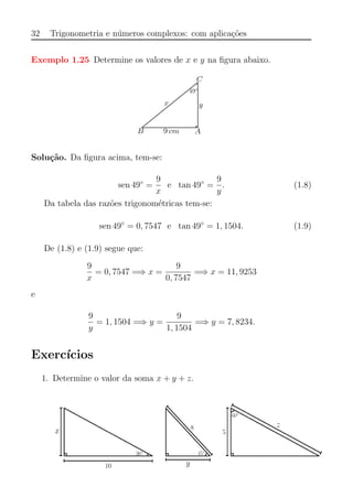 32 Trigonometria e n´umeros complexos: com aplica¸c˜oes
Exemplo 1.25 Determine os valores de x e y na ﬁgura abaixo.
Solu¸c˜ao. Da ﬁgura acima, tem-se:
sen 49◦
=
9
x
e tan 49◦
=
9
y
. (1.8)
Da tabela das raz˜oes trigonom´etricas tem-se:
sen 49◦
= 0, 7547 e tan 49◦
= 1, 1504. (1.9)
De (1.8) e (1.9) segue que:
9
x
= 0, 7547 =⇒ x =
9
0, 7547
=⇒ x = 11, 9253
e
9
y
= 1, 1504 =⇒ y =
9
1, 1504
=⇒ y = 7, 8234.
Exerc´ıcios
1. Determine o valor da soma x + y + z.
 