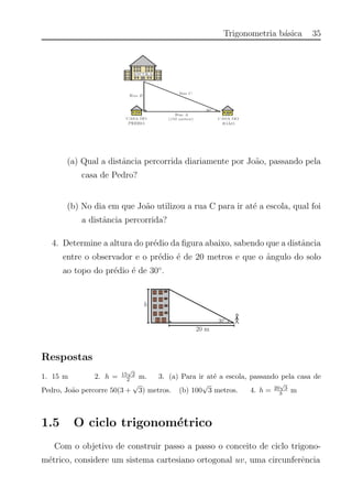 Trigonometria b´asica 35
(a) Qual a distˆancia percorrida diariamente por Jo˜ao, passando pela
casa de Pedro?
(b) No dia em que Jo˜ao utilizou a rua C para ir at´e a escola, qual foi
a distˆancia percorrida?
4. Determine a altura do pr´edio da ﬁgura abaixo, sabendo que a distˆancia
entre o observador e o pr´edio ´e de 20 metros e que o ˆangulo do solo
ao topo do pr´edio ´e de 30◦
.
Respostas
1. 15 m 2. h = 15
√
2
2 m. 3. (a) Para ir at´e a escola, passando pela casa de
Pedro, Jo˜ao percorre 50(3 +
√
3) metros. (b) 100
√
3 metros. 4. h = 20
√
3
3 m
1.5 O ciclo trigonom´etrico
Com o objetivo de construir passo a passo o conceito de ciclo trigono-
m´etrico, considere um sistema cartesiano ortogonal uv, uma circunferˆencia
 