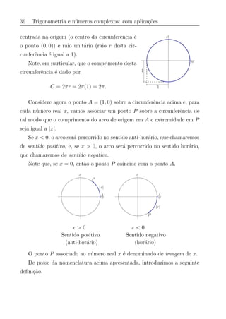 36 Trigonometria e n´umeros complexos: com aplica¸c˜oes
centrada na origem (o centro da circunferˆencia ´e
o ponto (0, 0)) e raio unit´ario (raio r desta cir-
cunferˆencia ´e igual a 1).
Note, em particular, que o comprimento desta
circunferˆencia ´e dado por
C = 2πr = 2π(1) = 2π.
Considere agora o ponto A = (1, 0) sobre a circunferˆencia acima e, para
cada n´umero real x, vamos associar um ponto P sobre a circunferˆencia de
tal modo que o comprimento do arco de origem em A e extremidade em P
seja igual a |x|.
Se x < 0, o arco ser´a percorrido no sentido anti-hor´ario, que chamaremos
de sentido positivo, e, se x > 0, o arco ser´a percorrido no sentido hor´ario,
que chamaremos de sentido negativo.
Note que, se x = 0, ent˜ao o ponto P coincide com o ponto A.
x > 0 x < 0
Sentido positivo Sentido negativo
(anti-hor´ario) (hor´ario)
O ponto P associado ao n´umero real x ´e denominado de imagem de x.
De posse da nomenclatura acima apresentada, introduzimos a seguinte
deﬁni¸c˜ao.
 