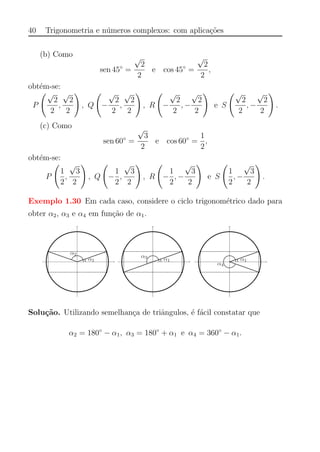 40 Trigonometria e n´umeros complexos: com aplica¸c˜oes
(b) Como
sen 45◦
=
√
2
2
e cos 45◦
=
√
2
2
,
obt´em-se:
P
√
2
2
,
√
2
2
, Q −
√
2
2
,
√
2
2
, R −
√
2
2
, −
√
2
2
e S
√
2
2
, −
√
2
2
.
(c) Como
sen 60◦
=
√
3
2
e cos 60◦
=
1
2
,
obt´em-se:
P
1
2
,
√
3
2
, Q −
1
2
,
√
3
2
, R −
1
2
, −
√
3
2
e S
1
2
, −
√
3
2
.
Exemplo 1.30 Em cada caso, considere o ciclo trigonom´etrico dado para
obter α2, α3 e α4 em fun¸c˜ao de α1.
Solu¸c˜ao. Utilizando semelhan¸ca de triˆangulos, ´e f´acil constatar que
α2 = 180◦
− α1, α3 = 180◦
+ α1 e α4 = 360◦
− α1.
 