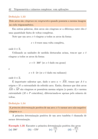42 Trigonometria e n´umeros complexos: com aplica¸c˜oes
Deﬁni¸c˜ao 1.33
Dois arcos s˜ao cˆongruos ou congruentes quando possuem a mesma imagem
no ciclo trigonom´etrico.
Em outras palavras, dois arcos s˜ao cˆongruos se a diferen¸ca entre eles ´e
uma quantidade ﬁnita de voltas completas.
Note que um arco x ´e cˆongruo a todos os arcos da forma
x + k vezes uma volta completa,
onde k ∈ Z.
Utilizando as unidades de medida destacadas acima, tem-se que x ´e
cˆongruo a todos os arcos da forma
x + k · 360◦
(se x ´e dado em graus)
e
x + k · 2π (se x ´e dado em radianos)
onde k ∈ Z.
´E importante salientar que, dado o arco α = AM, temos que A ´e a
origem e M a extremidade do referido arco. Ent˜ao, dizemos que dois arcos
AM e AP s˜ao cˆongruos se possu´ırem mesma origem (o ponto A) e mesma
extremidade (M e P coincidem), diferenciando-se apenas pelo n´umero de
voltas.
Deﬁni¸c˜ao 1.34
A primeira determina¸c˜ao positiva de um arco x ´e o menor arco n˜ao negativo
cˆongruo a x.
A primeira determina¸c˜ao positiva de um arco tamb´em ´e chamada de
menor determina¸c˜ao.
Exemplo 1.35 Encontre a primeira determina¸c˜ao positiva dos arcos
(a) 390◦
(b) −570◦
(c)
15π
2
(d) −
37π
3
 