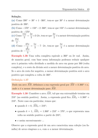 Trigonometria b´asica 43
Solu¸c˜ao.
(a) Como 390◦
= 30◦
+ 1 · 360◦
, tem-se que 30◦
´e a menor determina¸c˜ao
positiva de 390◦
.
(b) Como −570◦
= 150◦
−2·360◦
, tem-se que 150◦
´e a menor determina¸c˜ao
positiva de −570◦
.
(c) Como
15π
2
=
3π
2
+3·2π, tem-se que
3π
2
´e a menor determina¸c˜ao positiva
de
15π
2
.
(d) Como −
37π
3
=
5π
3
− 7 · 2π, tem-se que
5π
3
´e a menor determina¸c˜ao
positiva de −
37π
3
.
Exemplo 1.36 Uma volta completa equivale a 360◦
ou 2π rad. Assim,
de maneira geral, com base nessa informa¸c˜ao podemos reduzir qualquer
arco `a primeira volta dividindo a medida do arco em graus por 360 (volta
completa), e o resto da divis˜ao ser´a a menor determina¸c˜ao positiva do arco.
Se o arco do resto for negativo, a menor determina¸c˜ao positiva ser´a o arco
positivo que completa a volta de 360◦
.
Deﬁni¸c˜ao 1.37
Dado um arco AM, deﬁnimos a sua express˜ao geral por AM = k.360◦
+α,
onde α ´e a menor determina¸c˜ao para AM.
Exemplo 1.38 Considere o arco AM, tal que sua extremidade termine em
210◦
(no sentido positivo). Assim, a express˜ao geral ﬁca AMk = k.360◦
+
210◦
. Neste caso em particular, temos que:
• quando k = 0, AM0 = 210◦
;
• quando k = 1, AM1 = 1.360◦
+ 210◦
= 570◦
, o que representa uma
volta no sentido positivo a partir do 210◦
;
• e assim sucessivamente ...
Observe que a express˜ao geral de um arco caracteriza uma cole¸c˜ao (ou fa-
m´ılia) de arcos cˆongruos a α, com α a menor determina¸c˜ao.
 