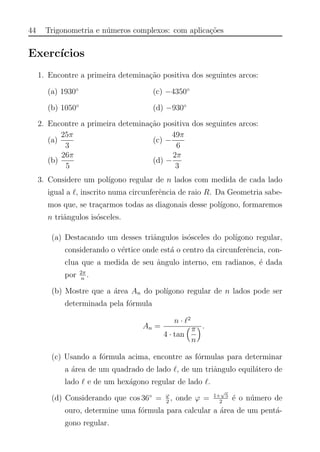 44 Trigonometria e n´umeros complexos: com aplica¸c˜oes
Exerc´ıcios
1. Encontre a primeira detemina¸c˜ao positiva dos seguintes arcos:
(a) 1930◦
(b) 1050◦
(c) −4350◦
(d) −930◦
2. Encontre a primeira detemina¸c˜ao positiva dos seguintes arcos:
(a)
25π
3
(b)
26π
5
(c) −
49π
6
(d) −
2π
3
3. Considere um pol´ıgono regular de n lados com medida de cada lado
igual a , inscrito numa circunferˆencia de raio R. Da Geometria sabe-
mos que, se tra¸carmos todas as diagonais desse pol´ıgono, formaremos
n triˆangulos is´osceles.
(a) Destacando um desses triˆangulos is´osceles do pol´ıgono regular,
considerando o v´ertice onde est´a o centro da circunferˆencia, con-
clua que a medida de seu ˆangulo interno, em radianos, ´e dada
por 2π
n
.
(b) Mostre que a ´area An do pol´ıgono regular de n lados pode ser
determinada pela f´ormula
An =
n · 2
4 · tan
π
n
.
(c) Usando a f´ormula acima, encontre as f´ormulas para determinar
a ´area de um quadrado de lado , de um triˆangulo equil´atero de
lado e de um hex´agono regular de lado .
(d) Considerando que cos 36◦
= ϕ
2
, onde ϕ = 1+
√
5
2
´e o n´umero de
ouro, determine uma f´ormula para calcular a ´area de um pent´a-
gono regular.
 