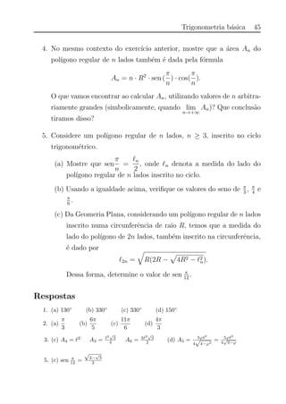Trigonometria b´asica 45
4. No mesmo contexto do exerc´ıcio anterior, mostre que a ´area An do
pol´ıgono regular de n lados tamb´em ´e dada pela f´ormula
An = n · R2
· sen (
π
n
) · cos(
π
n
).
O que vamos encontrar ao calcular An, utilizando valores de n arbitra-
riamente grandes (simbolicamente, quando lim
n→+∞
An)? Que conclus˜ao
tiramos disso?
5. Considere um pol´ıgono regular de n lados, n ≥ 3, inscrito no ciclo
trigonom´etrico.
(a) Mostre que sen
π
n
=
n
2
, onde n denota a medida do lado do
pol´ıgono regular de n lados inscrito no ciclo.
(b) Usando a igualdade acima, veriﬁque os valores do seno de π
3
, π
4
e
π
6
.
(c) Da Geomeria Plana, considerando um pol´ıgono regular de n lados
inscrito numa circunferˆencia de raio R, temos que a medida do
lado do pol´ıgono de 2n lados, tamb´em inscrito na circunferˆencia,
´e dado por
2n = R(2R − 4R2 − 2
n).
Dessa forma, determine o valor de sen π
12
.
Respostas
1. (a) 130◦
(b) 330◦
(c) 330◦
(d) 150◦
2. (a)
π
3
(b)
6π
5
(c)
11π
6
(d)
4π
3
3. (c) A4 = 2
A3 =
2
√
3
4 A6 = 3 2
√
3
2 (d) A5 = 5ϕ 2
4
√
4−ϕ2
= 5ϕ 2
4
√
3−ϕ
5. (c) sen π
12 =
√
2−
√
3
2
 