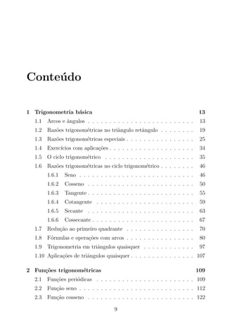 Conte´udo
1 Trigonometria b´asica 13
1.1 Arcos e ˆangulos . . . . . . . . . . . . . . . . . . . . . . . . . 13
1.2 Raz˜oes trigonom´etricas no triˆangulo retˆangulo . . . . . . . . 19
1.3 Raz˜oes trigonom´etricas especiais . . . . . . . . . . . . . . . . 25
1.4 Exerc´ıcios com aplica¸c˜oes . . . . . . . . . . . . . . . . . . . . 34
1.5 O ciclo trigonom´etrico . . . . . . . . . . . . . . . . . . . . . 35
1.6 Raz˜oes trigonom´etricas no ciclo trigonom´etrico . . . . . . . . 46
1.6.1 Seno . . . . . . . . . . . . . . . . . . . . . . . . . . . 46
1.6.2 Cosseno . . . . . . . . . . . . . . . . . . . . . . . . . 50
1.6.3 Tangente . . . . . . . . . . . . . . . . . . . . . . . . . 55
1.6.4 Cotangente . . . . . . . . . . . . . . . . . . . . . . . 59
1.6.5 Secante . . . . . . . . . . . . . . . . . . . . . . . . . 63
1.6.6 Cossecante . . . . . . . . . . . . . . . . . . . . . . . . 67
1.7 Redu¸c˜ao ao primeiro quadrante . . . . . . . . . . . . . . . . 70
1.8 F´ormulas e opera¸c˜oes com arcos . . . . . . . . . . . . . . . . 80
1.9 Trigonometria em triˆangulos quaisquer . . . . . . . . . . . . 97
1.10 Aplica¸c˜oes de triˆangulos quaisquer . . . . . . . . . . . . . . . 107
2 Fun¸c˜oes trigonom´etricas 109
2.1 Fun¸c˜oes peri´odicas . . . . . . . . . . . . . . . . . . . . . . . 109
2.2 Fun¸c˜ao seno . . . . . . . . . . . . . . . . . . . . . . . . . . . 112
2.3 Fun¸c˜ao cosseno . . . . . . . . . . . . . . . . . . . . . . . . . 122
9
 