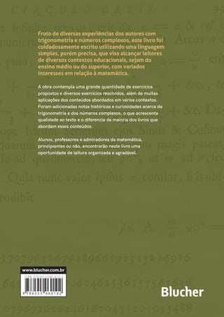 TRIGONOMETRIAENÚMEROSCOMPLEXOSMOLTER|NACHTIGALL|ZAHN
Fruto de diversas experiências dos autores com
trigonometria e números complexos, este livro foi
cuidadosamente escrito utilizando uma linguagem
simples, porém precisa, que visa alcançar leitores
de diversos contextos educacionais, sejam do
ensino médio ou do superior, com variados
interesses em relação à matemática.
A obra contempla uma grande quantidade de exercícios
propostos e diversos exercícios resolvidos, além de muitas
aplicações dos conteúdos abordados em vários contextos.
Foram adicionadas notas históricas e curiosidades acerca da
trigonometria e dos números complexos, o que acrescenta
qualidade ao texto e o diferencia da maioria dos livros que
abordam esses conteúdos.
Alunos, professores e admiradores da matemática,
principiantes ou não, encontrarão neste livro uma
oportunidade de leitura organizada e agradável.
CONTEÚDO
1. Trigonometria básica
2. Funções trigonométricas
3. Equações e inequações trigonométricas
4. Números complexos
5. Notas históricas
Referências
TRIGONOMETRIA E
NÚMEROS COMPLEXOS
Com aplicações
ALEXANDRE MOLTER
CÍCERO NACHTIGALL
MAURÍCIO ZAHN
ALEXANDRE MOLTER
Possui licenciatura em Matemática pela
Unisinos (2001), mestrado em Modelagem
Matemática pela Unijuí (2004) e doutorado
em Engenharia Mecânica pela UFRGS
(2008). Atuou como professor do ensino
básico na rede pública de ensino de 1998 a
2007. Desde 2009, é professor de
Matemática na UFPel em diversos cursos de
graduação e, desde 2013, atua no mestrado
em Modelagem Matemática nessa mesma
instituição. É autor de diversos artigos
cientíﬁcos, além de materiais didáticos,
como apostilas, livros e capítulos de livros.
CÍCERO NACHTIGALL
Possui licenciatura em Matemática pela
UFPel (2004), mestrados em Matemática
pela UFRGS (2006) e em Educação
Matemática pela UFPel (2020) e doutorado
em Matemática pela Unicamp (2011). Desde
2009, atua como professor dos cursos de
Licenciatura em Matemática da UFPel, onde
exerceu a função de coordenador do curso
noturno de 2014-2016. Desde 2012,
coordena o Projeto GAMA: Grupo de Apoio
em Matemática da UFPel.
MAURÍCIO ZAHN
Possui licenciatura em Matemática pela
UFPel (2001), mestrado em Matemática
pela UFRGS (2005) e doutorado em
Matemática pela USP (2015). Foi professor
na Unipampa de 2006 a 2009, colaborando
na criação do curso de Matemática nessa
instituição. Desde 2009, atua como docente
no Departamento de Matemática e
Estatística da UFPel. É autor de vários livros
e artigos sobre matemática.
eπi
+ 1 = 0
C
M
Y
CM
MY
CY
CMY
K
Capa_Molter_trigonometria_P4.pdf 1 03/06/2020 23:51:04
 
