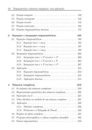 10 Trigonometria e n´umeros complexos: com aplica¸c˜oes
2.4 Fun¸c˜ao tangente . . . . . . . . . . . . . . . . . . . . . . . . . 132
2.5 Fun¸c˜ao cotangente . . . . . . . . . . . . . . . . . . . . . . . 142
2.6 Fun¸c˜ao secante . . . . . . . . . . . . . . . . . . . . . . . . . 152
2.7 Fun¸c˜ao cossecante . . . . . . . . . . . . . . . . . . . . . . . . 162
2.8 Fun¸c˜oes trigonom´etricas inversas . . . . . . . . . . . . . . . 173
3 Equa¸c˜oes e inequa¸c˜oes trigonom´etricas 193
3.1 Equa¸c˜oes trigonom´etricas . . . . . . . . . . . . . . . . . . . . 193
3.1.1 Equa¸c˜ao sen x = sen y . . . . . . . . . . . . . . . . . 194
3.1.2 Equa¸c˜ao cos x = cos y . . . . . . . . . . . . . . . . . . 197
3.1.3 Equa¸c˜ao tan x = tan y . . . . . . . . . . . . . . . . . 199
3.2 Inequa¸c˜oes trigonom´etricas . . . . . . . . . . . . . . . . . . . 203
3.2.1 Inequa¸c˜oes sen x > P ou sen x < P . . . . . . . . . . 203
3.2.2 Inequa¸c˜oes cos x > P ou cos x < P . . . . . . . . . . 205
3.2.3 Inequa¸c˜oes tan x > P ou tan x < P . . . . . . . . . . 207
3.3 Aplica¸c˜oes . . . . . . . . . . . . . . . . . . . . . . . . . . . . 212
3.3.1 Equa¸c˜oes trigonom´etricas . . . . . . . . . . . . . . . 212
3.3.2 Inequa¸c˜oes trigonom´etricas . . . . . . . . . . . . . . . 213
3.3.3 Aplica¸c˜oes diversas . . . . . . . . . . . . . . . . . . . 214
4 N´umeros complexos 219
4.1 O conjunto dos n´umeros complexos . . . . . . . . . . . . . . 219
4.2 Representa¸c˜ao geom´etrica dos n´umeros complexos . . . . . . 226
4.3 Opera¸c˜oes em C . . . . . . . . . . . . . . . . . . . . . . . . . 227
4.4 Valor absoluto ou m´odulo de um n´umero complexo . . . . . 231
4.5 Aplica¸c˜oes . . . . . . . . . . . . . . . . . . . . . . . . . . . . 239
4.5.1 Matrizes complexas . . . . . . . . . . . . . . . . . . . 239
4.5.2 Potˆencias e o Triˆangulo de Pascal . . . . . . . . . . . 242
4.6 Regi˜oes no plano complexo . . . . . . . . . . . . . . . . . . . 244
4.7 Proje¸c˜ao estereogr´aﬁca e o plano complexo estendido . . . . 246
4.8 Forma trigonom´etrica . . . . . . . . . . . . . . . . . . . . . 253
 