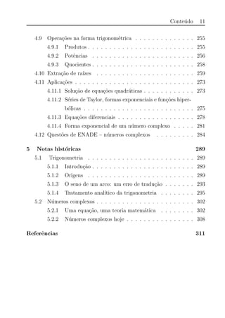 Conte´udo 11
4.9 Opera¸c˜oes na forma trigonom´etrica . . . . . . . . . . . . . . 255
4.9.1 Produtos . . . . . . . . . . . . . . . . . . . . . . . . . 255
4.9.2 Potˆencias . . . . . . . . . . . . . . . . . . . . . . . . 256
4.9.3 Quocientes . . . . . . . . . . . . . . . . . . . . . . . . 258
4.10 Extra¸c˜ao de ra´ızes . . . . . . . . . . . . . . . . . . . . . . . 259
4.11 Aplica¸c˜oes . . . . . . . . . . . . . . . . . . . . . . . . . . . . 273
4.11.1 Solu¸c˜ao de equa¸c˜oes quadr´aticas . . . . . . . . . . . . 273
4.11.2 S´eries de Taylor, formas exponenciais e fun¸c˜oes hiper-
b´olicas . . . . . . . . . . . . . . . . . . . . . . . . . . 275
4.11.3 Equa¸c˜oes diferenciais . . . . . . . . . . . . . . . . . . 278
4.11.4 Forma exponencial de um n´umero complexo . . . . . 281
4.12 Quest˜oes de ENADE – n´umeros complexos . . . . . . . . . 284
5 Notas hist´oricas 289
5.1 Trigonometria . . . . . . . . . . . . . . . . . . . . . . . . . 289
5.1.1 Introdu¸c˜ao . . . . . . . . . . . . . . . . . . . . . . . . 289
5.1.2 Origens . . . . . . . . . . . . . . . . . . . . . . . . . 289
5.1.3 O seno de um arco: um erro de tradu¸c˜ao . . . . . . . 293
5.1.4 Tratamento anal´ıtico da trigonometria . . . . . . . . 295
5.2 N´umeros complexos . . . . . . . . . . . . . . . . . . . . . . . 302
5.2.1 Uma equa¸c˜ao, uma teoria matem´atica . . . . . . . . 302
5.2.2 N´umeros complexos hoje . . . . . . . . . . . . . . . . 308
Referˆencias 311
 