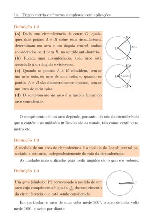 14 Trigonometria e n´umeros complexos: com aplica¸c˜oes
Deﬁni¸c˜ao 1.2
(a) Dada uma circunferˆencia de centro O, quais-
quer dois pontos A e B sobre esta circunferˆencia
determinam um arco e um ˆangulo central, ambos
considerados de A para B, no sentido anti-hor´ario.
(b) Fixada uma circunferˆencia, todo arco est´a
associado a um ˆangulo e vice-versa.
(c) Quando os pontos A e B coincidem, tem-se
um arco nulo, ou arco de uma volta; e, quando os
pontos A e B s˜ao diametralmente opostos, tem-se
um arco de meia volta.
(d) O comprimento do arco ´e a medida linear do
arco considerado.
O comprimento de um arco depende, portanto, do raio da circunferˆencia
que o cont´em e as unidades utilizadas s˜ao as usuais, tais como: cent´ımetro,
metro etc.
Deﬁni¸c˜ao 1.3
A medida de um arco de circunferˆencia ´e a medida do ˆangulo central as-
sociado a este arco, independentemente do raio da circunferˆencia.
As unidades mais utilizadas para medir ˆangulos s˜ao o grau e o radiano.
Deﬁni¸c˜ao 1.4
Um grau (s´ımbolo: 1◦
) corresponde `a medida de um
arco cujo comprimento ´e igual a 1
360
do comprimento
da circunferˆencia que est´a sendo considerada.
Em particular, o arco de uma volta mede 360◦
, o arco de meia volta
mede 180◦
, e assim por diante.
 