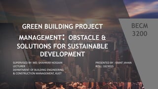 GREEN BUILDING PROJECT
MANAGEMENT: OBSTACLE &
SOLUTIONS FOR SUSTAINABLE
DEVELOPMENT
PRESENTED BY : ISMAT JAHAN
ROLL: 1623015
SUPERVISED BY: MD. SHAHRIAR HOSSAIN
LECTURER
DEPARTMENT OF BUILDING ENGINEERING
& CONSTRUCTION MANAGEMENT, KUET
 