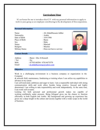 Curriculum Vitae
It’s an honor for me to introduce this C.V. with my personal information to apply to
work in your group as an employee contributing in the development of this corporation.
Personal Information
Name : Ali AbdulHussain Jabber
Nationality : Arabic
Date of Birth : 10/4/1986
Place of Birth : Basra
Sex : Male
Status : Married
Religion : Muslim
Military Status : Does not have a service
Contact Details
Address : Basra / Abu Al-Kaseeb
/ Tel. : No
Mob. : 07703140204 / 07814675570
Email : ali.abdalhussienqc@yahoo.com
Objective
Work in a challenging environment in a business company or organization in the
Computer
& network field, maintenance, fundraising or training where I can utilize my capabilities to
advance in my career.
I am self-motivated, ambitious and eager to learn. I am a responsible individual with strong
communication skills and work ethics besides being creative, focused and highly
determined. I am willing to take responsibility and work independently. At the same time,
I can work well in teams.
Looking for both personal and professional growth makes me capable of
working confidently under pressure. Being bilingual gives me the chance to function
efficiently in both English and Arabic. My background and growing up experience has
given me a deep insight in the culture and society together with a wider scope in the world
of business.
 