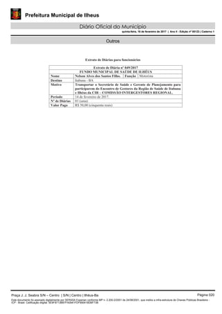 Prefeitura Municipal de Ilheus
Diário Oficial do Município
quinta-feira, 16 de fevereiro de 2017 | Ano II - Edição nº 00123 | Caderno 1
Outros
Praça J. J. Seabra S/N – Centro | S/N | Centro | Ilhéus-Ba Página 020
Este documento foi assinado digitalmente por SERASA Experian conforme MP n. 2.200-2/2001 de 24/08/2001, que institui a infra-estrutura de Chaves Públicas Brasileira -
ICP - Brasil. Cetificação diigital: 5E9F8713BB7FA0941FDF690418DBF73B
Prefeitura Municipal de Ilheus
Diário Oficial do Município
quinta-feira, 16 de fevereiro de 2017 | Ano II - Edição nº 00123 | Caderno 1
 