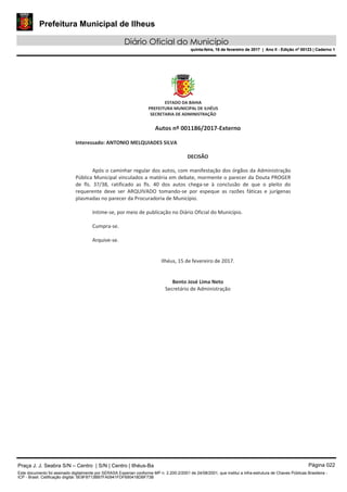 Prefeitura Municipal de Ilheus
Diário Oficial do Município
quinta-feira, 16 de fevereiro de 2017 | Ano II - Edição nº 00123 | Caderno 1
Praça J. J. Seabra S/N – Centro | S/N | Centro | Ilhéus-Ba Página 022
Este documento foi assinado digitalmente por SERASA Experian conforme MP n. 2.200-2/2001 de 24/08/2001, que institui a infra-estrutura de Chaves Públicas Brasileira -
ICP - Brasil. Cetificação diigital: 5E9F8713BB7FA0941FDF690418DBF73B
Prefeitura Municipal de Ilheus
Diário Oficial do Município
quinta-feira, 16 de fevereiro de 2017 | Ano II - Edição nº 00123 | Caderno 1
 