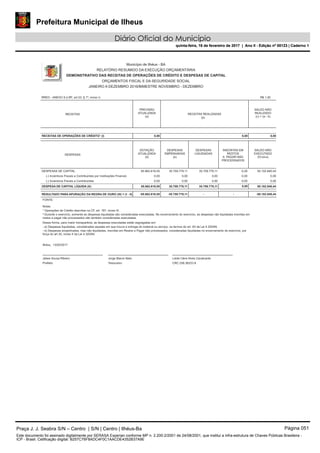 Prefeitura Municipal de Ilheus
Diário Oficial do Município
quinta-feira, 16 de fevereiro de 2017 | Ano II - Edição nº 00123 | Caderno 1
RREO - ANEXO 9 (LRF, art.53, § 1º, inciso I)
Município de Ilhéus - BA
RELATÓRIO RESUMIDO DA EXECUÇÃO ORÇAMENTÁRIA
DEMONSTRATIVO DAS RECEITAS DE OPERAÇÕES DE CRÉDITO E DESPESAS DE CAPITAL
ORÇAMENTOS FISCAL E DA SEGURIDADE SOCIAL
JANEIRO A DEZEMBRO 2016/BIMESTRE NOVEMBRO - DEZEMBRO
R$ 1,00
RECEITAS
(b)
PREVISÃO
ATUALIZADA
(a)
SALDO NÃO
REALIZADO
(c) = (a - b)
RECEITAS REALIZADAS
RECEITAS DE OPERAÇÕES DE CRÉDITO¹ (I) 0,00 0,000,00
DESPESAS
DOTAÇÃO
ATUALIZADA
(d)
SALDO NÃO
EXECUTADO
(f)=(d-e)
DESPESAS
EMPENHADAS
(e)
DESPESAS
LIQUIDADAS
INSCRITAS EM
RESTOS
A PAGAR NÃO
PROCESSADOS
35.759.779,11 0,0085.862.619,55DESPESAS DE CAPITAL 50.102.840,4435.759.779,11
0,00 0,000,00(-) Incentivos Fiscais a Contribuintes por Instituições Financeir 0,000,00
0,00 0,000,00(-) Incentivos Fiscais a Contribuintes 0,000,00
DESPESA DE CAPITAL LÍQUIDA (II): 85.862.619,55 35.759.779,11 35.759.779,11 50.102.840,440,00
FONTE:
Ilhéus, 13/02/2017
Jorge Maron Neto
Tesoureiro
Dessa forma, para maior transparêcia, as despesas executadas estão segregadas em:
- b) Despesas empenhadas, mas não liquidadas, inscritas em Restos a Pagar não processados, consideradas liquidadas no encerramento do exercício, por
força do art.35, inciso II da Lei 4.320/64.
² Durante o exercício, somente as despesas liquidadas são consideradas executadas. No encerramento do exercício, as despesas não liquidadas inscritas em
restos a pagar não processados são também consideradas executadas.
¹ Operações de Crédito descritas na CF, art. 167, inciso III.
Notas:
Jabes Sousa Ribeiro
Prefeito
Leide Clere Alves Cavalcante
CRC 038.362/O-9
RESULTADO PARA APURAÇÃO DA REGRA DE OURO (III) = (I - II) -85.862.619,55 -35.759.779,11 -50.102.840,44--
Praça J. J. Seabra S/N – Centro | S/N | Centro | Ilhéus-Ba Página 051
Este documento foi assinado digitalmente por SERASA Experian conforme MP n. 2.200-2/2001 de 24/08/2001, que institui a infra-estrutura de Chaves Públicas Brasileira -
ICP - Brasil. Cetificação diigital: B257C76F8ADC4F0C1AACDE4352B37A9E
Prefeitura Municipal de Ilheus
Diário Oficial do Município
quinta-feira, 16 de fevereiro de 2017 | Ano II - Edição nº 00123 | Caderno 1
 