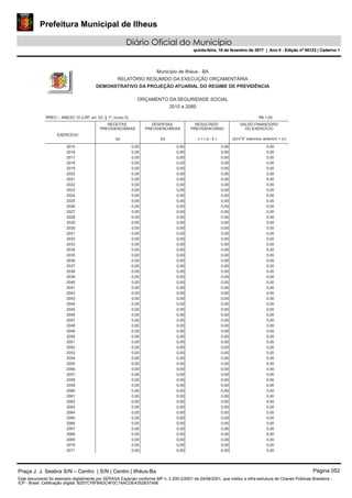 Prefeitura Municipal de Ilheus
Diário Oficial do Município
quinta-feira, 16 de fevereiro de 2017 | Ano II - Edição nº 00123 | Caderno 1
RREO – ANEXO 10 (LRF, art. 53, § 1º, inciso II)
EXERCÍCIO
Município de Ilhéus - BA
RELATÓRIO RESUMIDO DA EXECUÇÃO ORÇAMENTÁRIA
DEMONSTRATIVO DA PROJEÇÃO ATUARIAL DO REGIME DE PREVIDÊNCIA
ORÇAMENTO DA SEGURIDADE SOCIAL
2015 a 2089
RECEITAS
PREVIDENCIÁRIAS
(a)
DESPESAS
PREVIDENCIÁRIAS
(b)
RESULTADO
PREVIDENCIÁRIO
c = ( a - b )
SALDO FINANCEIRO
DO EXERCÍCIO
(d)=("d" exercício anterior) + (c)
R$ 1,00
2015 0,00 0,00 0,00 0,00
2016 0,00 0,00 0,00 0,00
2017 0,00 0,00 0,00 0,00
2018 0,00 0,00 0,00 0,00
2019 0,00 0,00 0,00 0,00
2020 0,00 0,00 0,00 0,00
2021 0,00 0,00 0,00 0,00
2022 0,00 0,00 0,00 0,00
2023 0,00 0,00 0,00 0,00
2024 0,00 0,00 0,00 0,00
2025 0,00 0,00 0,00 0,00
2026 0,00 0,00 0,00 0,00
2027 0,00 0,00 0,00 0,00
2028 0,00 0,00 0,00 0,00
2029 0,00 0,00 0,00 0,00
2030 0,00 0,00 0,00 0,00
2031 0,00 0,00 0,00 0,00
2032 0,00 0,00 0,00 0,00
2033 0,00 0,00 0,00 0,00
2034 0,00 0,00 0,00 0,00
2035 0,00 0,00 0,00 0,00
2036 0,00 0,00 0,00 0,00
2037 0,00 0,00 0,00 0,00
2038 0,00 0,00 0,00 0,00
2039 0,00 0,00 0,00 0,00
2040 0,00 0,00 0,00 0,00
2041 0,00 0,00 0,00 0,00
2042 0,00 0,00 0,00 0,00
2043 0,00 0,00 0,00 0,00
2044 0,00 0,00 0,00 0,00
2045 0,00 0,00 0,00 0,00
2046 0,00 0,00 0,00 0,00
2047 0,00 0,00 0,00 0,00
2048 0,00 0,00 0,00 0,00
2049 0,00 0,00 0,00 0,00
2050 0,00 0,00 0,00 0,00
2051 0,00 0,00 0,00 0,00
2052 0,00 0,00 0,00 0,00
2053 0,00 0,00 0,00 0,00
2054 0,00 0,00 0,00 0,00
2055 0,00 0,00 0,00 0,00
2056 0,00 0,00 0,00 0,00
2057 0,00 0,00 0,00 0,00
2058 0,00 0,00 0,00 0,00
2059 0,00 0,00 0,00 0,00
2060 0,00 0,00 0,00 0,00
2061 0,00 0,00 0,00 0,00
2062 0,00 0,00 0,00 0,00
2063 0,00 0,00 0,00 0,00
2064 0,00 0,00 0,00 0,00
2065 0,00 0,00 0,00 0,00
2066 0,00 0,00 0,00 0,00
2067 0,00 0,00 0,00 0,00
2068 0,00 0,00 0,00 0,00
2069 0,00 0,00 0,00 0,00
2070 0,00 0,00 0,00 0,00
2071 0,00 0,00 0,00 0,00
Praça J. J. Seabra S/N – Centro | S/N | Centro | Ilhéus-Ba Página 052
Este documento foi assinado digitalmente por SERASA Experian conforme MP n. 2.200-2/2001 de 24/08/2001, que institui a infra-estrutura de Chaves Públicas Brasileira -
ICP - Brasil. Cetificação diigital: B257C76F8ADC4F0C1AACDE4352B37A9E
Prefeitura Municipal de Ilheus
Diário Oficial do Município
quinta-feira, 16 de fevereiro de 2017 | Ano II - Edição nº 00123 | Caderno 1
 