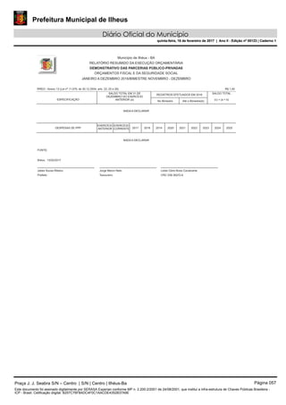 Prefeitura Municipal de Ilheus
Diário Oficial do Município
quinta-feira, 16 de fevereiro de 2017 | Ano II - Edição nº 00123 | Caderno 1
RREO - Anexo 13 (Lei nº 11.079, de 30.12.2004, arts. 22, 25 e 28)
Município de Ilhéus - BA
RELATÓRIO RESUMIDO DA EXECUÇÃO ORÇAMENTÁRIA
DEMONSTRATIVO DAS PARCERIAS PÚBLICO-PRIVADAS
ORÇAMENTOS FISCAL E DA SEGURIDADE SOCIAL
JANEIRO A DEZEMBRO 2016/BIMESTRE NOVEMBRO - DEZEMBRO
R$ 1,00
ESPECIFICAÇÃO
DESPESAS DE PPP
EXERCÍCIO
ANTERIOR
SALDO TOTAL EM 31 DE
DEZEMBRO DO EXERCÍCIO
ANTERIOR (a)
NADA A DECLARAR
NADA A DECLARAR
EXERCÍCIO
CORRENTE 2017 2018
No Bimestre
REGISTROS EFETUADOS EM 2016
2019 2020 2021
Até o Bimestre(b)
2022 2023
SALDO TOTAL
(c) = (a + b)
2024 2025
FONTE:
Ilhéus, 13/02/2017
Jabes Sousa Ribeiro
Prefeito
Jorge Maron Neto
Tesoureiro
Leide Clere Alves Cavalcante
CRC 038.362/O-9
Praça J. J. Seabra S/N – Centro | S/N | Centro | Ilhéus-Ba Página 057
Este documento foi assinado digitalmente por SERASA Experian conforme MP n. 2.200-2/2001 de 24/08/2001, que institui a infra-estrutura de Chaves Públicas Brasileira -
ICP - Brasil. Cetificação diigital: B257C76F8ADC4F0C1AACDE4352B37A9E
Prefeitura Municipal de Ilheus
Diário Oficial do Município
quinta-feira, 16 de fevereiro de 2017 | Ano II - Edição nº 00123 | Caderno 1
 