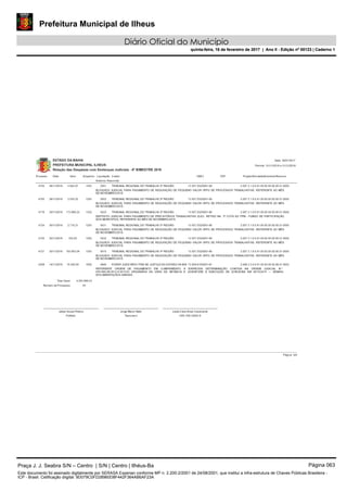 Prefeitura Municipal de Ilheus
Diário Oficial do Município
quinta-feira, 16 de fevereiro de 2017 | Ano II - Edição nº 00123 | Caderno 1
ESTADO DA BAHIA
PREFEITURA MUNICIPAL ILHEUS
Relação das Despesas com Sentenças Judiciais - 6º BIMESTRE 2016
Data: 28/01/2017
Processo Data Valor Empenho Credor CNPJ CPF
Histórico Resumido
Período: 01/11/2016 a 31/12/2016
Liquidação Projeto/Atividade/Elemento/Recurso
28/11/2016 5.944,97 1253 13.937.032/0001-60
BLOQUEIO JUDICIAL PARA PAGAMENTO DE REQUISIÇÃO DE PEQUENO VALOR (RPV) DE PROCESSOS TRABALHISTAS, REFERENTE AO MÊS
DE NOVEMBRO/2016.
TRIBUNAL REGIONAL DO TRABALHO 5ª REGIÃO4704 5501 2.007.3.1.9.0.91.00.00.00.00.00.01.0000
28/11/2016 2.535,22 1253 13.937.032/0001-60
BLOQUEIO JUDICIAL PARA PAGAMENTO DE REQUISIÇÃO DE PEQUENO VALOR (RPV) DE PROCESSOS TRABALHISTAS, REFERENTE AO MÊS
DE NOVEMBRO/2016.
TRIBUNAL REGIONAL DO TRABALHO 5ª REGIÃO4705 5502 2.007.3.1.9.0.91.00.00.00.00.00.01.0000
30/11/2016 173.880,23 1322 13.937.032/0001-60
DEPÓSITO JUDICIAL PARA PAGAMENTO DE PRECATÓRIOS TRABALHISTAS (DJO), RETIDO NA 3ª COTA DO FPM - FUNDO DE PARTICIPAÇÃO
DOS MUNICÍPIOS, REFERENTE AO MÊS DE NOVEMBRO/2016.
TRIBUNAL REGIONAL DO TRABALHO 5ª REGIÃO4719 5523 2.007.3.1.9.0.91.00.00.00.00.00.01.0000
30/11/2016 2.710,21 1253 13.937.032/0001-60
BLOQUEIO JUDICIAL PARA PAGAMENTO DE REQUISIÇÃO DE PEQUENO VALOR (RPV) DE PROCESSOS TRABALHISTAS, REFERENTE AO MÊS
DE NOVEMBRO/2016.
TRIBUNAL REGIONAL DO TRABALHO 5ª REGIÃO4724 5531 2.007.3.1.9.0.91.00.00.00.00.00.01.0000
30/11/2016 532,83 1253 13.937.032/0001-60
BLOQUEIO JUDICIAL PARA PAGAMENTO DE REQUISIÇÃO DE PEQUENO VALOR (RPV) DE PROCESSOS TRABALHISTAS, REFERENTE AO MÊS
DE NOVEMBRO/2016.
TRIBUNAL REGIONAL DO TRABALHO 5ª REGIÃO4725 5532 2.007.3.1.9.0.91.00.00.00.00.00.01.0000
30/11/2016 183.653,04 1353 13.937.032/0001-60
BLOQUEIO JUDICIAL PARA PAGAMENTO DE REQUISIÇÃO DE PEQUENO VALOR (RPV) DE PROCESSOS TRABALHISTAS, REFERENTE AO MÊS
DE NOVEMBRO/2016.
TRIBUNAL REGIONAL DO TRABALHO 5ª REGIÃO4727 5575 2.007.3.1.9.0.91.00.00.00.00.00.01.0000
14/11/2016 75.500,00 1920 73.836.819/0001-67
REFERENTE ORDEM DE PAGAMENTO EM CUMPRIMENTO À EXPRESSA DETERMINAÇÃO CONTIDA NA ORDEM JUDICIAL N.º
0301462-66.2012.8.05.0103 ORIGINÁRIA DA VARA DA INFÂNCIA E JUVENTUDE E EXECUÇÃO DE ILHEUS/BA EM 26/10/2015 --- DEMAIS
DOCUMENTAÇÃOS ANEXAS.
PODER JUDICIÁRIO-TRIB DE JUSTIÇA DO ESTADO DA BAH4208 4840 2.048.3.3.9.0.91.00.00.00.00.06.01.0002
4.053.889,53Total Geral:
43Número de Processos:
Tesoureiro CRC 038.326/O-9
Jorge Maron Neto
Prefeito
Leide Clere Alves CavalcanteJabes Sousa Ribeiro
Página: 4/4
Praça J. J. Seabra S/N – Centro | S/N | Centro | Ilhéus-Ba Página 063
Este documento foi assinado digitalmente por SERASA Experian conforme MP n. 2.200-2/2001 de 24/08/2001, que institui a infra-estrutura de Chaves Públicas Brasileira -
ICP - Brasil. Cetificação diigital: 9D079C0FD28960D8F442F364AB6AF23A
Prefeitura Municipal de Ilheus
Diário Oficial do Município
quinta-feira, 16 de fevereiro de 2017 | Ano II - Edição nº 00123 | Caderno 1
 