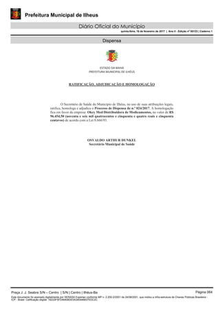 Prefeitura Municipal de Ilheus
Diário Oficial do Município
quinta-feira, 16 de fevereiro de 2017 | Ano II - Edição nº 00123 | Caderno 1
Dispensa
Praça J. J. Seabra S/N – Centro | S/N | Centro | Ilhéus-Ba Página 064
Este documento foi assinado digitalmente por SERASA Experian conforme MP n. 2.200-2/2001 de 24/08/2001, que institui a infra-estrutura de Chaves Públicas Brasileira -
ICP - Brasil. Cetificação diigital: 16233F5FD46406DE0A340446837EDC2C
 