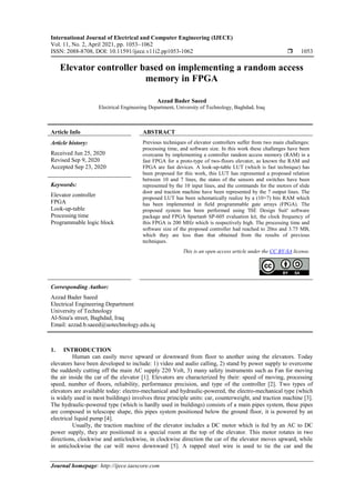 International Journal of Electrical and Computer Engineering (IJECE)
Vol. 11, No. 2, April 2021, pp. 1053~1062
ISSN: 2088-8708, DOI: 10.11591/ijece.v11i2.pp1053-1062  1053
Journal homepage: http://ijece.iaescore.com
Elevator controller based on implementing a random access
memory in FPGA
Azzad Bader Saeed
Electrical Engineering Department, University of Technology, Baghdad, Iraq
Article Info ABSTRACT
Article history:
Received Jun 25, 2020
Revised Sep 9, 2020
Accepted Sep 23, 2020
Previous techniques of elevator controllers suffer from two main challenges:
processing time, and software size. In this work these challenges have been
overcame by implementing a controller random access memory (RAM) in a
fast FPGA for a proto-type of two-floors elevator, as known the RAM and
FPGA are fast devices. A look-up-table LUT (which is fast technique) has
been proposed for this work, this LUT has represented a proposed relation
between 10 and 7 lines, the states of the sensors and switches have been
represented by the 10 input lines, and the commands for the motors of slide
door and traction machine have been represented by the 7 output lines. The
proposed LUT has been schematically realize by a (10×7) bits RAM which
has been implemented in field programmable gate arrays (FPGA). The
proposed system has been performed using 'ISE Design Suit' software
package and FPGA Spartan6 SP-605 evaluation kit, the clock frequency of
this FPGA is 200 MHz which is respectively high. The processing time and
software size of the proposed controller had reached to 20ns and 3.75 MB,
which they are less than that obtained from the results of previous
techniques.
Keywords:
Elevator controller
FPGA
Look-up-table
Processing time
Programmable logic block
This is an open access article under the CC BY-SA license.
Corresponding Author:
Azzad Bader Saeed
Electrical Engineering Department
University of Technology
Al-Sina'a street, Baghdad, Iraq
Email: azzad.b.saeed@uotechnology.edu.iq
1. INTRODUCTION
Human can easily move upward or downward from floor to another using the elevators. Today
elevators have been developed to include: 1) video and audio calling, 2) stand by power supply to overcome
the suddenly cutting off the main AC supply 220 Volt, 3) many safety instruments such as Fan for moving
the air inside the car of the elevator [1]. Elevators are characterized by their: speed of moving, processing
speed, number of floors, reliability, performance precision, and type of the controller [2]. Two types of
elevators are available today: electro-mechanical and hydraulic-powered, the electro-mechanical type (which
is widely used in most buildings) involves three principle units: car, counterweight, and traction machine [3].
The hydraulic-powered type (which is hardly used in buildings) consists of a main pipes system, these pipes
are composed in telescope shape, this pipes system positioned below the ground floor, it is powered by an
electrical liquid pump [4].
Usually, the traction machine of the elevator includes a DC motor which is fed by an AC to DC
power supply, they are positioned in a special room at the top of the elevator. This motor rotates in two
directions, clockwise and anticlockwise, in clockwise direction the car of the elevator moves upward, while
in anticlockwise the car will move downward [5]. A rapped steel wire is used to tie the car and the
 
