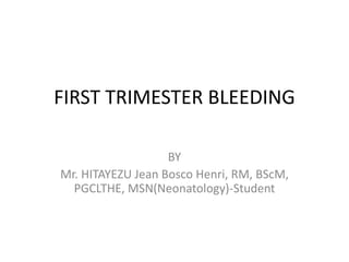 FIRST TRIMESTER BLEEDING
BY
Mr. HITAYEZU Jean Bosco Henri, RM, BScM,
PGCLTHE, MSN(Neonatology)-Student
 