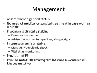 Management
• Assess woman general status
• No need of medical or surgical treatment in case woman
is stable
• If woman is clinically stable:
– Reassure the woman
– Advise the woman to report any danger signs
• In case woman is unstable:
– Manage hypovolemic shock
– Vital signs monitoring
• Provision of FP
• Provide Anti-D 300 microgram IM once a woman has
Rhesus negative
 