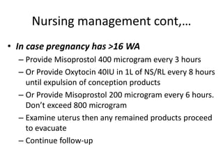 Nursing management cont,…
• In case pregnancy has >16 WA
– Provide Misoprostol 400 microgram every 3 hours
– Or Provide Oxytocin 40IU in 1L of NS/RL every 8 hours
until expulsion of conception products
– Or Provide Misoprostol 200 microgram every 6 hours.
Don’t exceed 800 microgram
– Examine uterus then any remained products proceed
to evacuate
– Continue follow-up
 