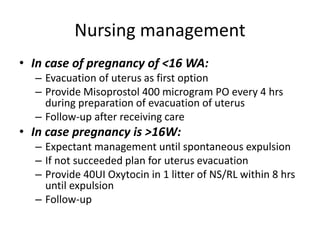 Nursing management
• In case of pregnancy of <16 WA:
– Evacuation of uterus as first option
– Provide Misoprostol 400 microgram PO every 4 hrs
during preparation of evacuation of uterus
– Follow-up after receiving care
• In case pregnancy is >16W:
– Expectant management until spontaneous expulsion
– If not succeeded plan for uterus evacuation
– Provide 40UI Oxytocin in 1 litter of NS/RL within 8 hrs
until expulsion
– Follow-up
 