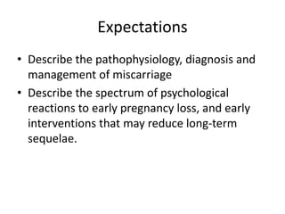 Expectations
• Describe the pathophysiology, diagnosis and
management of miscarriage
• Describe the spectrum of psychological
reactions to early pregnancy loss, and early
interventions that may reduce long-term
sequelae.
 