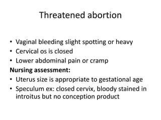 Threatened abortion
• Vaginal bleeding slight spotting or heavy
• Cervical os is closed
• Lower abdominal pain or cramp
Nursing assessment:
• Uterus size is appropriate to gestational age
• Speculum ex: closed cervix, bloody stained in
introitus but no conception product
 