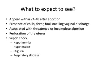 What to expect to see?
• Appear within 24-48 after abortion
• Presence of chills, fever, foul smelling vaginal discharge
• Associated with threatened or incomplete abortion
• Perforation of the uterus
• Septic shock
– Hypothermia
– Hypotension
– Oliguria
– Respiratory distress
 