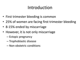 Introduction
• First trimester bleeding is common
• 25% of women are facing first trimester bleeding
• 8-15% ended by miscarriage
• However, it is not only miscarriage
– Ectopic pregnancy
– Trophoblastic disease
– Non-obstetric conditions
 