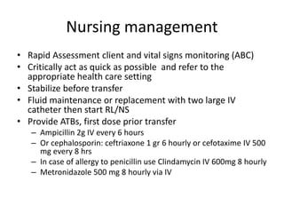 Nursing management
• Rapid Assessment client and vital signs monitoring (ABC)
• Critically act as quick as possible and refer to the
appropriate health care setting
• Stabilize before transfer
• Fluid maintenance or replacement with two large IV
catheter then start RL/NS
• Provide ATBs, first dose prior transfer
– Ampicillin 2g IV every 6 hours
– Or cephalosporin: ceftriaxone 1 gr 6 hourly or cefotaxime IV 500
mg every 8 hrs
– In case of allergy to penicillin use Clindamycin IV 600mg 8 hourly
– Metronidazole 500 mg 8 hourly via IV
 