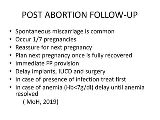 POST ABORTION FOLLOW-UP
• Spontaneous miscarriage is common
• Occur 1/7 pregnancies
• Reassure for next pregnancy
• Plan next pregnancy once is fully recovered
• Immediate FP provision
• Delay implants, IUCD and surgery
• In case of presence of infection treat first
• In case of anemia (Hb<7g/dl) delay until anemia
resolved
( MoH, 2019)
 